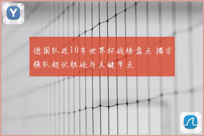 德国队近10年世界杯战绩盘点 揭示强队起伏轨迹与关键节点