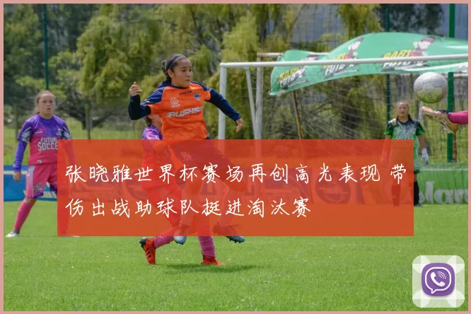 张晓雅世界杯赛场再创高光表现 带伤出战助球队挺进淘汰赛