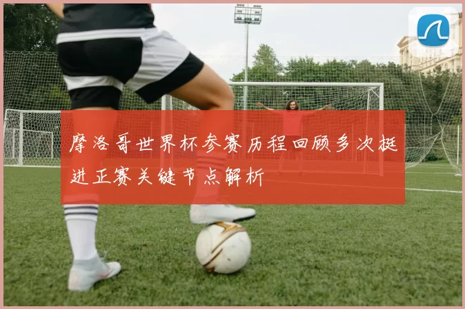 摩洛哥世界杯参赛历程回顾多次挺进正赛关键节点解析