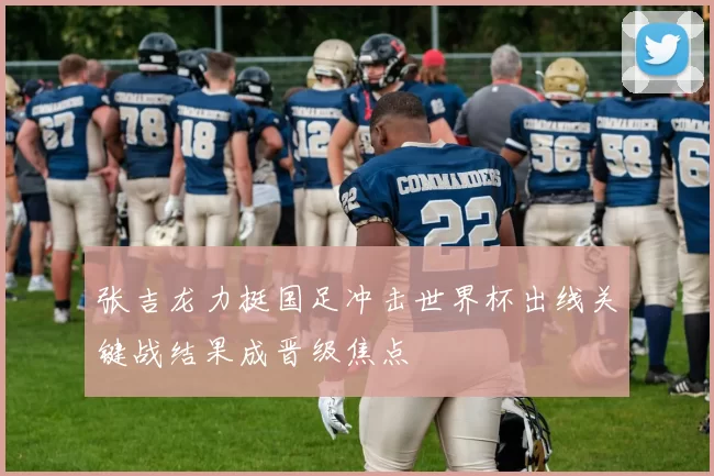 张吉龙力挺国足冲击世界杯出线关键战结果成晋级焦点