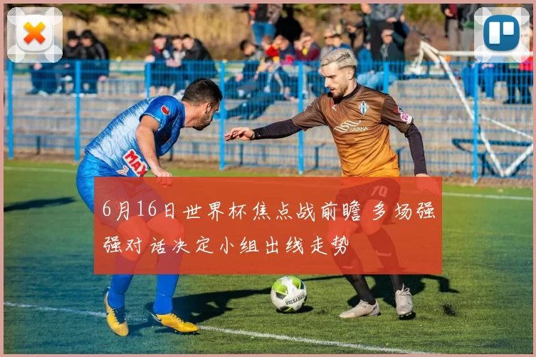 6月16日世界杯焦点战前瞻 多场强强对话决定小组出线走势