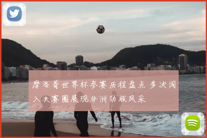 摩洛哥世界杯参赛历程盘点 多次闯入决赛圈展现非洲劲旅风采