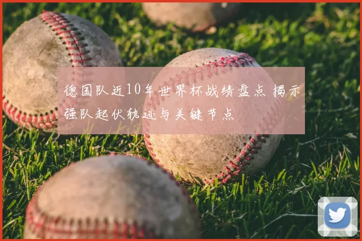 德国队近10年世界杯战绩盘点 揭示强队起伏轨迹与关键节点