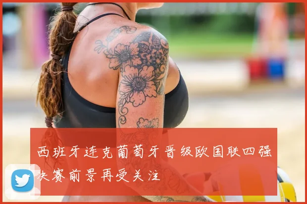 西班牙连克葡萄牙晋级欧国联四强决赛前景再受关注