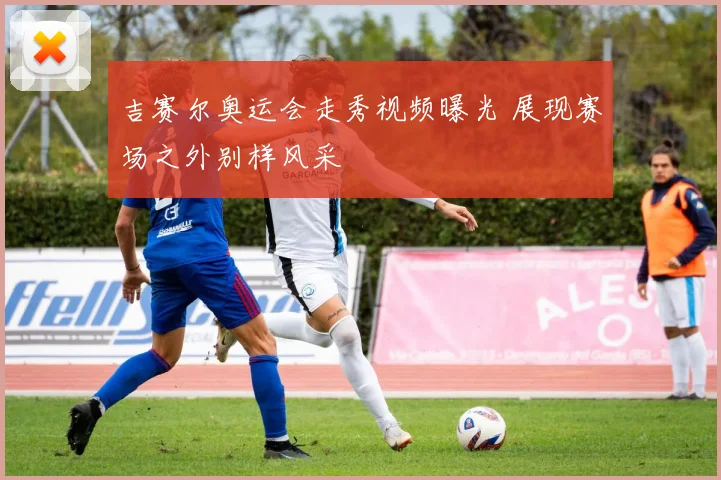 吉赛尔奥运会走秀视频曝光 展现赛场之外别样风采