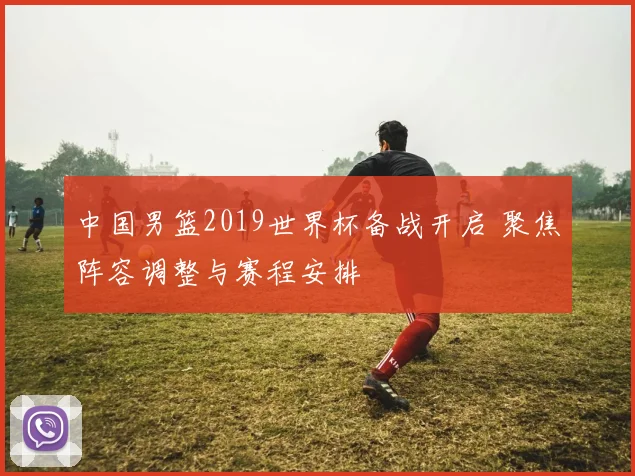 中国男篮2019世界杯备战开启 聚焦阵容调整与赛程安排