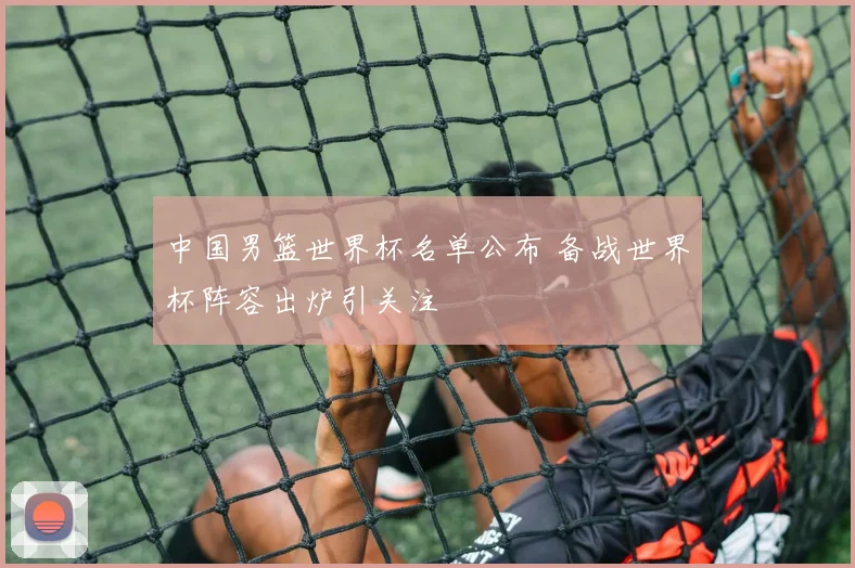 中国男篮世界杯名单公布 备战世界杯阵容出炉引关注
