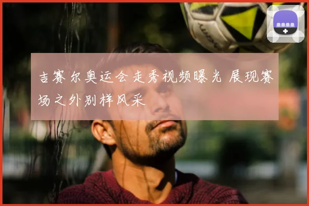 吉赛尔奥运会走秀视频曝光 展现赛场之外别样风采